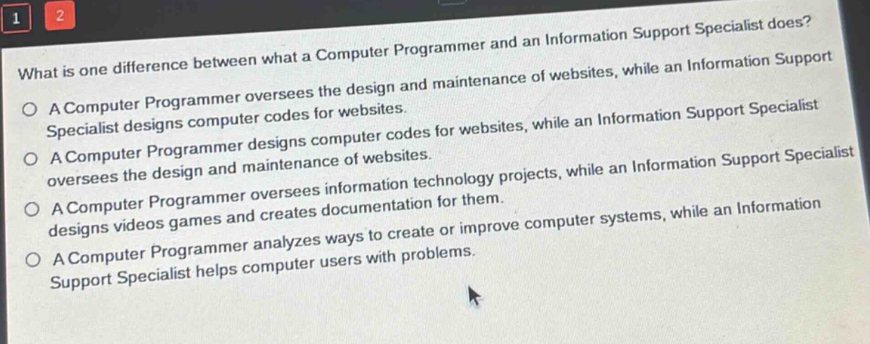 what is one difference between what a computer programmer and an information support specialist does?\na computer programmer oversees the design and maintenance of websites, while an information support specialist designs computer codes for websites.\na computer programmer designs computer codes for websites, while an information support specialist oversees the design and maintenance of websites.\na computer programmer oversees information technology projects, while an information support specialist designs videos games and creates documentation for them.\na computer programmer analyzes ways to create or improve computer systems, while an information support specialist helps computer users with problems.