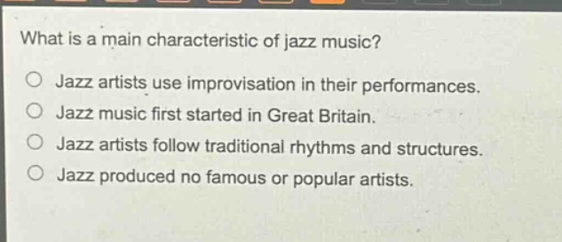 what is a main characteristic of jazz music?\njazz artists use improvisation in their performances.\njazz music first started in great britain.\njazz artists follow traditional rhythms and structures.\njazz produced no famous or popular artists.