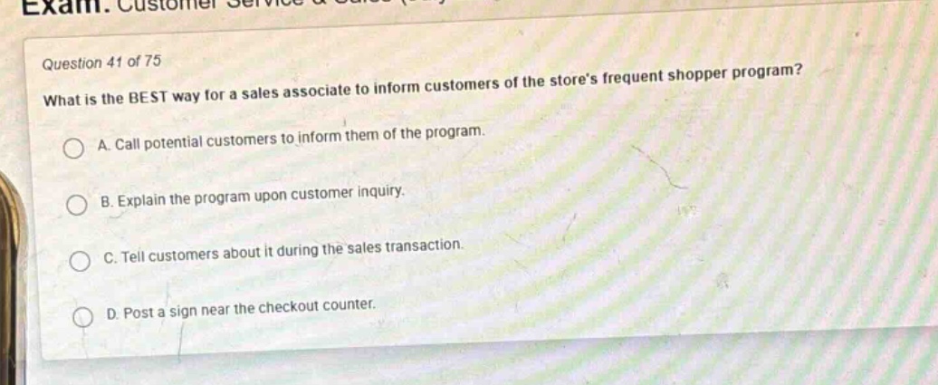 question 41 of 75\nwhat is the best way for a sales associate to inform customers of the stores frequent shopper program?\na. call potential customers to inform them of the program.\nb. explain the program upon customer inquiry.\nc. tell customers about it during the sales transaction.\nd. post a sign near the checkout counter.