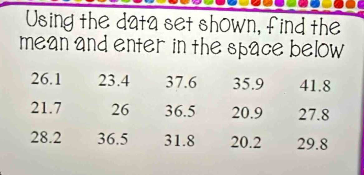 using the data set shown, find the mean and enter in the space below\n26.1 23.4 37.6 35.9 41.8\n21.7 26 36.5 20.9 27.8\n28.2 36.5 31.8 20.2 29.8