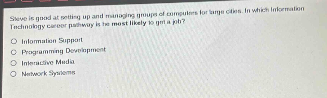 steve is good at setting up and managing groups of computers for large cities. in which information technology career pathway is he most likely to get a job?\no information support\no programming development\no interactive media\no network systems
