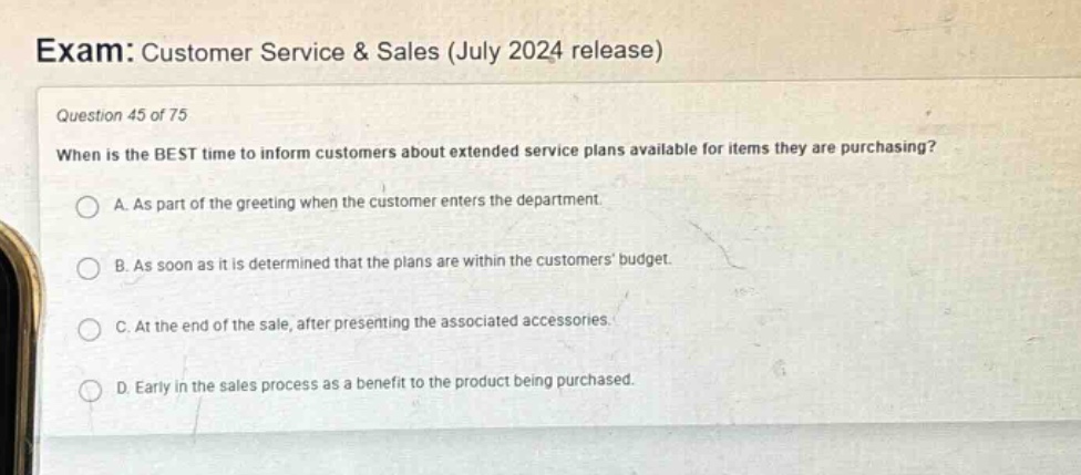 exam: customer service & sales (july 2024 release)\nquestion 45 of 75\nwhen is the best time to inform customers about extended service plans available for items they are purchasing?\na. as part of the greeting when the customer enters the department.\nb. as soon as it is determined that the plans are within the customers budget.\nc. at the end of the sale, after presenting the associated accessories.\nd. early in the sales process as a benefit to the product being purchased.