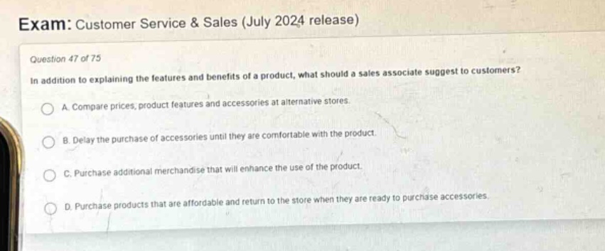 exam: customer service & sales (july 2024 release)\nquestion 47 of 75\nin addition to explaining the features and benefits of a product, what should a sales associate suggest to customers?\na. compare prices, product features and accessories at alternative stores.\nb. delay the purchase of accessories until they are comfortable with the product.\nc. purchase additional merchandise that will enhance the use of the product.\nd. purchase products that are affordable and return to the store when they are ready to purchase accessories.
