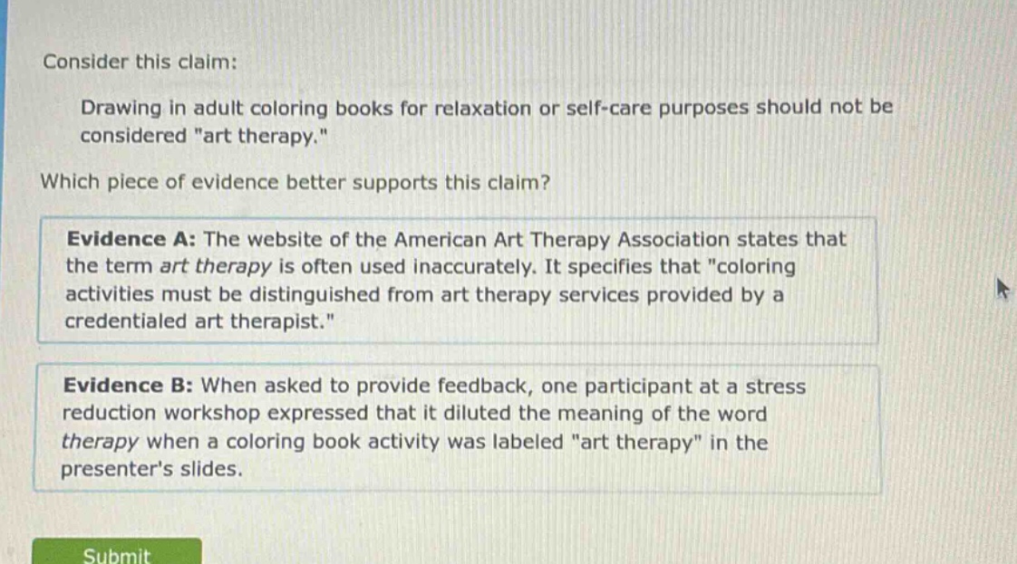 consider this claim: drawing in adult coloring books for relaxation or self - care purposes should not be considered \art therapy.\ which piece of evidence better supports this claim? evidence a: the website of the american art therapy association states that the term art therapy is often used inaccurately. it specifies that \coloring activities must be distinguished from art therapy services provided by a credentialed art therapist.\ evidence b: when asked to provide feedback, one participant at a stress reduction workshop expressed that it diluted the meaning of the word therapy when a coloring book activity was labeled \art therapy\ in the presenters slides.