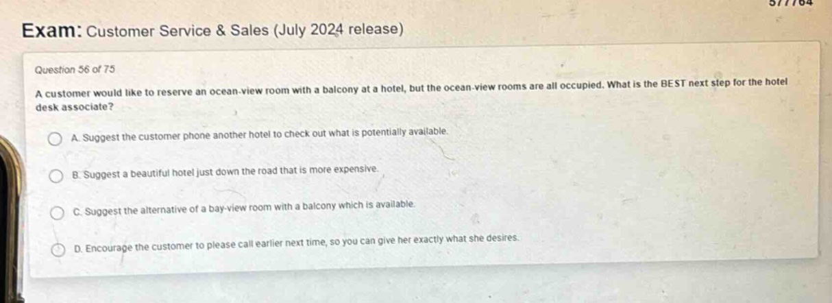 exam: customer service & sales (july 2024 release)\nquestion 56 of 75\na customer would like to reserve an ocean - view room with a balcony at a hotel, but the ocean - view rooms are all occupied. what is the best next step for the hotel desk associate?\na. suggest the customer phone another hotel to check out what is potentially available.\nb. suggest a beautiful hotel just down the road that is more expensive.\nc. suggest the alternative of a bay - view room with a balcony which is available.\nd. encourage the customer to please call earlier next time, so you can give her exactly what she desires.