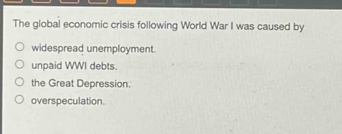 the global economic crisis following world war i was caused by\n○ widespread unemployment.\n○ unpaid wwi debts.\n○ the great depression.\n○ overspeculation.