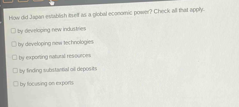 how did japan establish itself as a global economic power? check all that apply.\n□ by developing new industries\n□ by developing new technologies\n□ by exporting natural resources\n□ by finding substantial oil deposits\n□ by focusing on exports