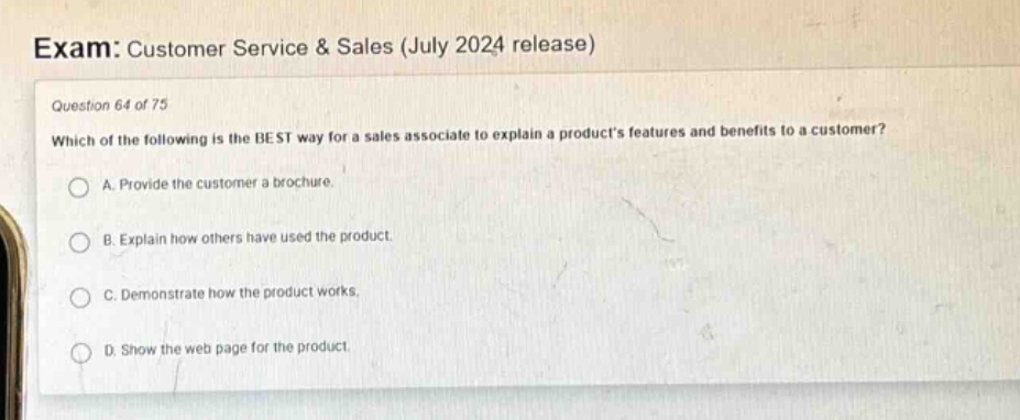 exam: customer service & sales (july 2024 release)\nquestion 64 of 75\nwhich of the following is the best way for a sales associate to explain a products features and benefits to a customer?\na. provide the customer a brochure.\nb. explain how others have used the product.\nc. demonstrate how the product works.\nd. show the web page for the product.