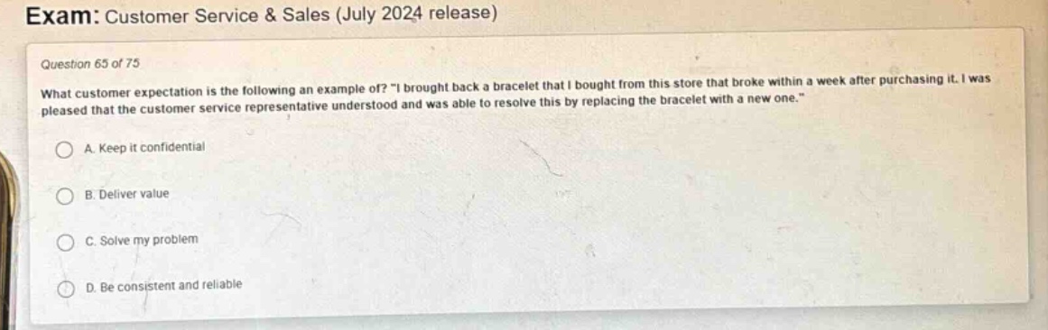 exam: customer service & sales (july 2024 release)\nquestion 65 of 75\nwhat customer expectation is the following an example of? \i brought back a bracelet that i bought from this store that broke within a week after purchasing it. i was pleased that the customer service representative understood and was able to resolve this by replacing the bracelet with a new one.\\na. keep it confidential\nb. deliver value\nc. solve my problem\nd. be consistent and reliable
