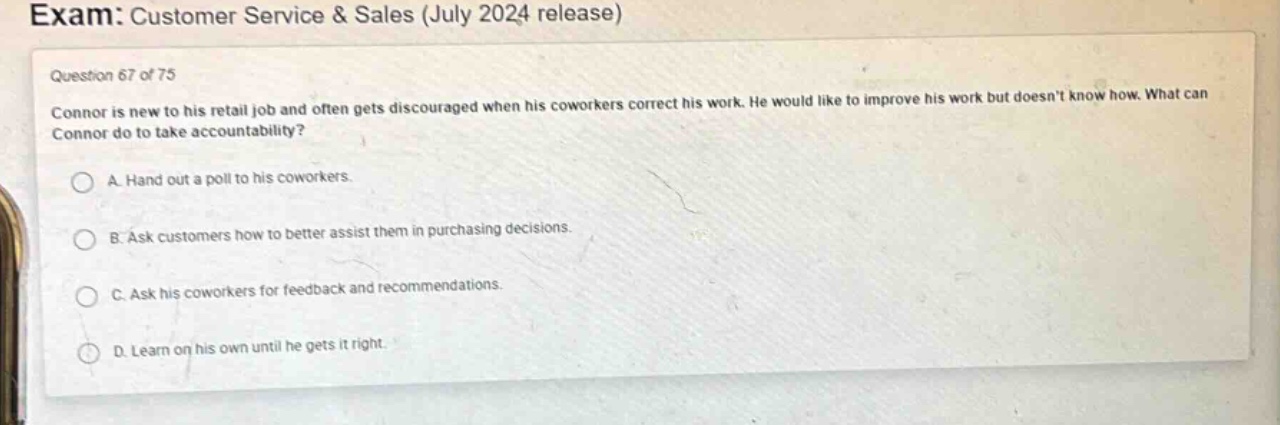 exam: customer service & sales (july 2024 release)\nquestion 67 of 75\nconnor is new to his retail job and often gets discouraged when his coworkers correct his work. he would like to improve his work but doesnt know how. what can connor do to take accountability?\na. hand out a poll to his coworkers.\nb. ask customers how to better assist them in purchasing decisions.\nc. ask his coworkers for feedback and recommendations.\nd. learn on his own until he gets it right.