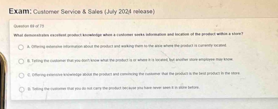 exam: customer service & sales (july 2024 release)\nquestion 69 of 75\nwhat demonstrates excellent product knowledge when a customer seeks information and location of the product within a store?\na. offering extensive information about the product and walking them to the aisle where the product is currently located.\nb. telling the customer that you dont know what the product is or where it is located, but another store employee may know.\nc. offering extensive knowledge about the product and convincing the customer that the product is the best product in the store.\nd. telling the customer that you do not carry the product because you have never seen it in store before.