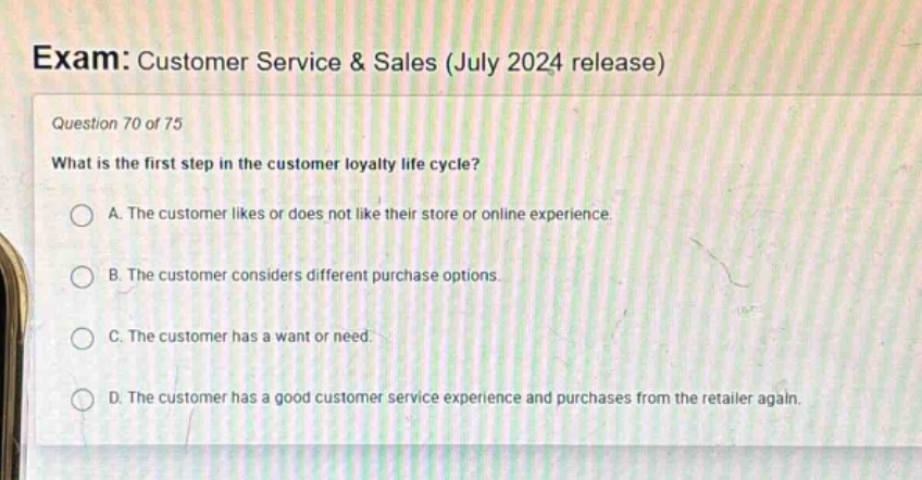 exam: customer service & sales (july 2024 release)\nquestion 70 of 75\nwhat is the first step in the customer loyalty life cycle?\na. the customer likes or does not like their store or online experience.\nb. the customer considers different purchase options.\nc. the customer has a want or need.\nd. the customer has a good customer service experience and purchases from the retailer again.