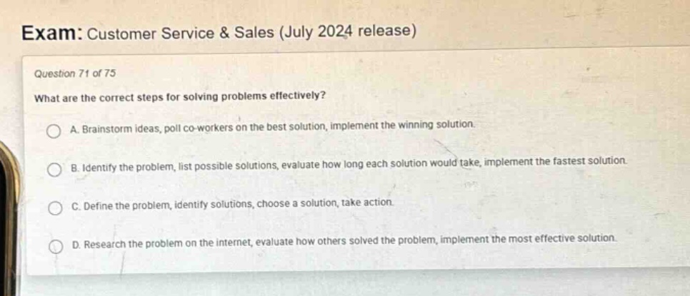 exam: customer service & sales (july 2024 release)\nquestion 71 of 75\nwhat are the correct steps for solving problems effectively?\na. brainstorm ideas, poll co - workers on the best solution, implement the winning solution.\nb. identify the problem, list possible solutions, evaluate how long each solution would take, implement the fastest solution.\nc. define the problem, identify solutions, choose a solution, take action.\nd. research the problem on the internet, evaluate how others solved the problem, implement the most effective solution.