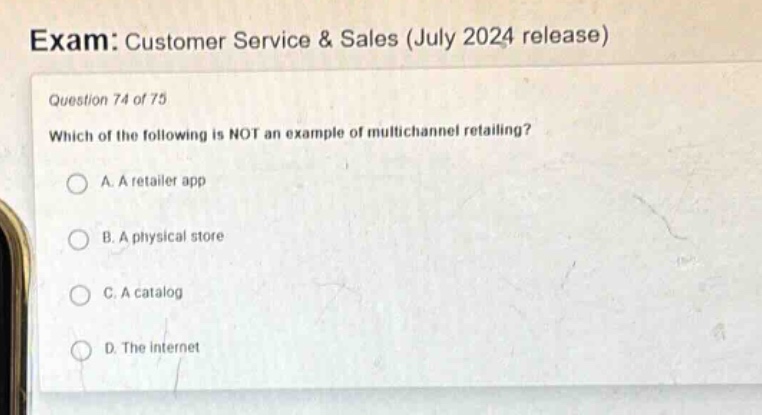 exam: customer service & sales (july 2024 release)\nquestion 74 of 75\nwhich of the following is not an example of multichannel retailing?\na. a retailer app\nb. a physical store\nc. a catalog\nd. the internet