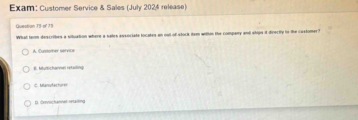 exam: customer service & sales (july 2024 release)\nquestion 75 of 75\nwhat term describes a situation where a sales associate locates an out - of - stock item within the company and ships it directly to the customer?\na. customer service\nb. multichannel retailing\nc. manufacturer\nd. omnichannel retailing
