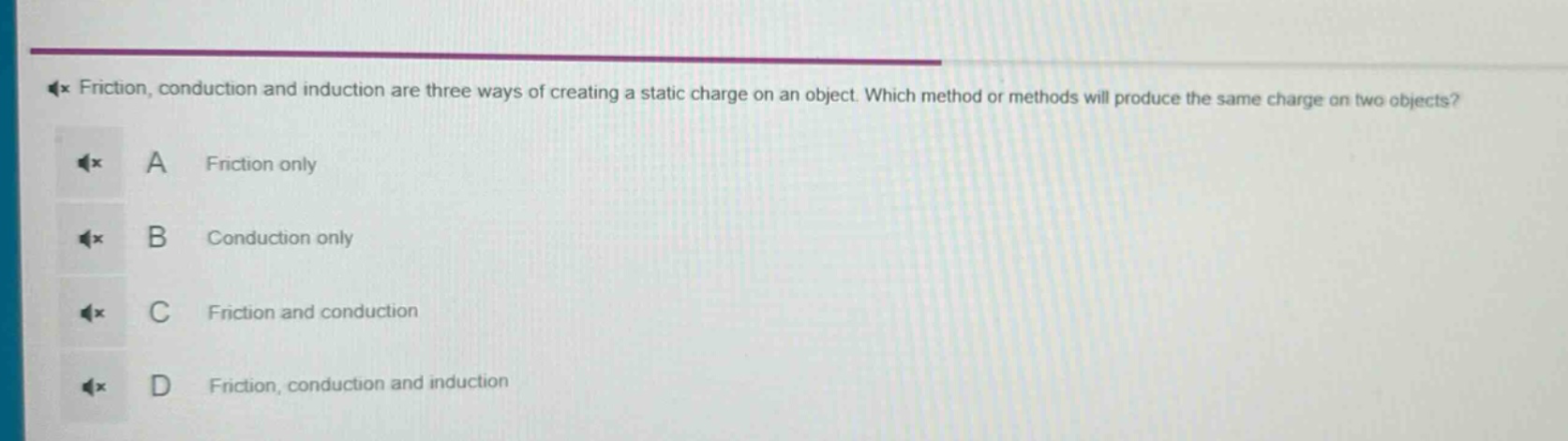friction, conduction and induction are three ways of creating a static charge on an object. which method or methods will produce the same charge on two objects?\na friction only\nb conduction only\nc friction and conduction\nd friction, conduction and induction