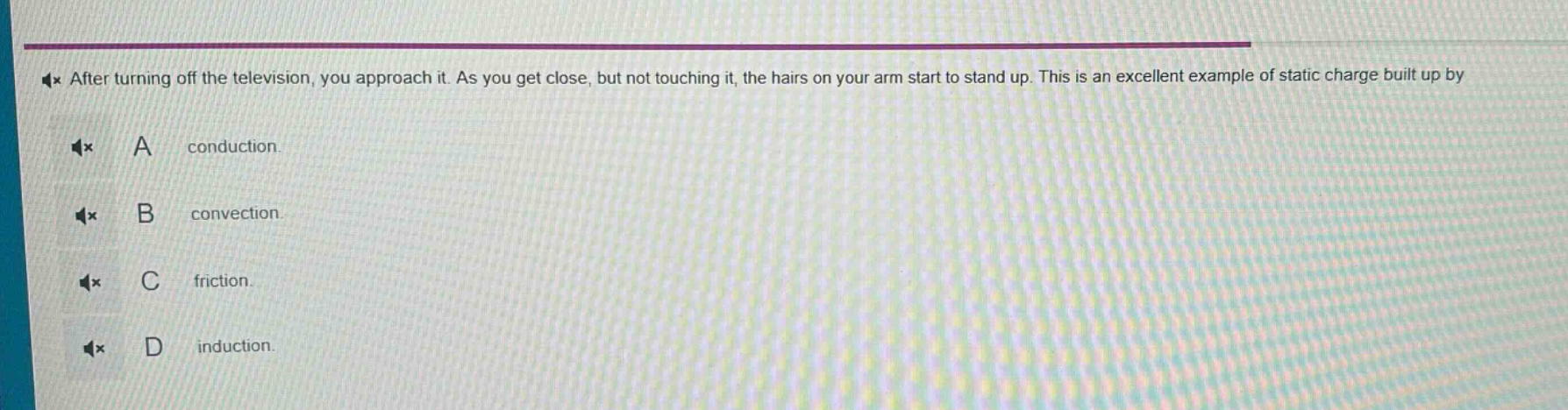 after turning off the television, you approach it. as you get close, but not touching it, the hairs on your arm start to stand up. this is an excellent example of static charge built up by\na conduction.\nb convection.\nc friction.\nd induction.