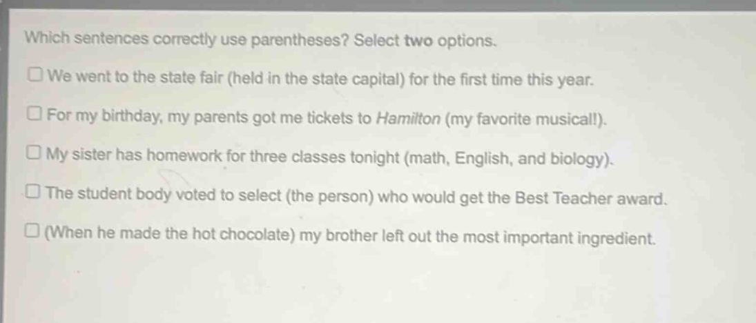 which sentences correctly use parentheses? select two options.\n□ we went to the state fair (held in the state capital) for the first time this year.\n□ for my birthday, my parents got me tickets to hamilton (my favorite musical!).\n□ my sister has homework for three classes tonight (math, english, and biology).\n□ the student body voted to select (the person) who would get the best teacher award.\n□ (when he made the hot chocolate) my brother left out the most important ingredient.