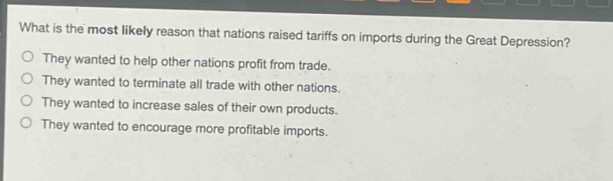 what is the most likely reason that nations raised tariffs on imports during the great depression?\nthey wanted to help other nations profit from trade.\nthey wanted to terminate all trade with other nations.\nthey wanted to increase sales of their own products.\nthey wanted to encourage more profitable imports.