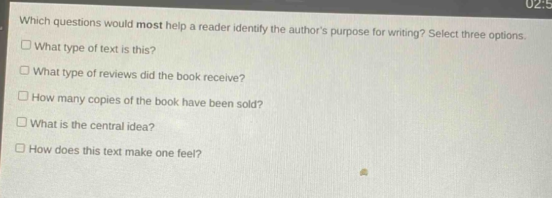 which questions would most help a reader identify the authors purpose for writing? select three options.\nwhat type of text is this?\nwhat type of reviews did the book receive?\nhow many copies of the book have been sold?\nwhat is the central idea?\nhow does this text make one feel?