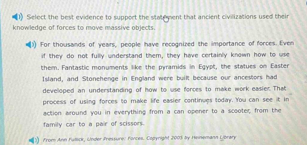 select the best evidence to support the statement that ancient civilizations used their knowledge of forces to move massive objects.\nfor thousands of years, people have recognized the importance of forces. even if they do not fully understand them, they have certainly known how to use them. fantastic monuments like the pyramids in egypt, the statues on easter island, and stonehenge in england were built because our ancestors had developed an understanding of how to use forces to make work easier. that process of using forces to make life easier continues today. you can see it in action around you in everything from a can opener to a scooter, from the family car to a pair of scissors.\nfrom ann fullick, under pressure: forces. copyright 2005 by heinemann library