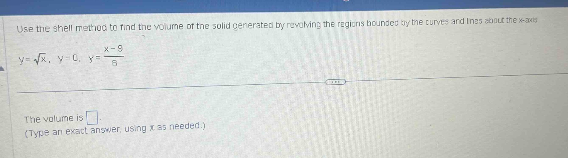 use the shell method to find the volume of the solid generated by revolving the regions bounded by the curves and lines about the x - axis.\ny = \\sqrt{x}, y = 0, y = \\frac{x - 9}{8}\nthe volume is \n(type an exact answer, using \\pi as needed.)