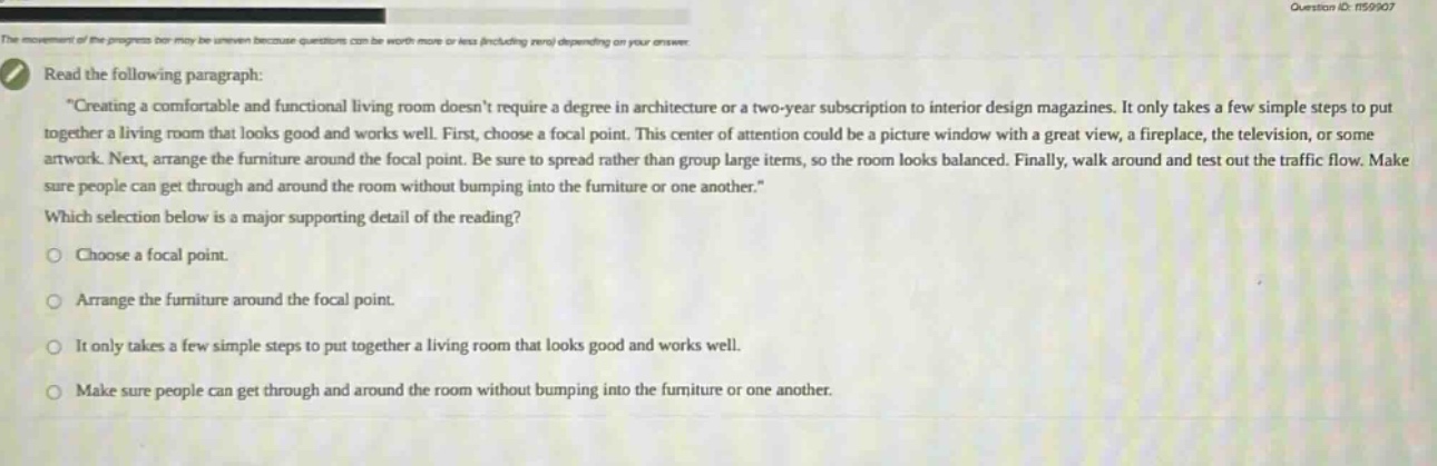 read the following paragraph: \creating a comfortable and functional living room doesnt require a degree in architecture or a two - year subscription to interior design magazines. it only takes a few simple steps to put together a living room that looks good and works well. first, choose a focal point. this center of attention could be a picture window with a great view, a fireplace, the television, or some artwork. next, arrange the furniture around the focal point. be sure to spread rather than group large items, so the room looks balanced. finally, walk around and test out the traffic flow. make sure people can get through and around the room without bumping into the furniture or one another.\ which selection below is a major supporting detail of the reading? choose a focal point. arrange the furniture around the focal point. it only takes a few simple steps to put together a living room that looks good and works well. make sure people can get through and around the room without bumping into the furniture or one another.