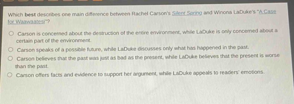 which best describes one main difference between rachel carsons silent spring and winona ladukes \a case for waawaatesi\?\ncarson is concerned about the destruction of the entire environment, while laduke is only concerned about a certain part of the environment.\ncarson speaks of a possible future, while laduke discusses only what has happened in the past.\ncarson believes that the past was just as bad as the present, while laduke believes that the present is worse than the past.\ncarson offers facts and evidence to support her argument, while laduke appeals to readers emotions.