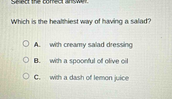 select the correct answer. which is the healthiest way of having a salad? a. with creamy salad dressing b. with a spoonful of olive oil c. with a dash of lemon juice