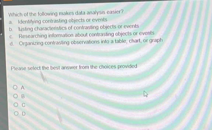 which of the following makes data analysis easier?\na. identifying contrasting objects or events\nb. listing characteristics of contrasting objects or events\nc. researching information about contrasting objects or events\nd. organizing contrasting observations into a table, chart, or graph\nplease select the best answer from the choices provided\no a\no b\no c\no d