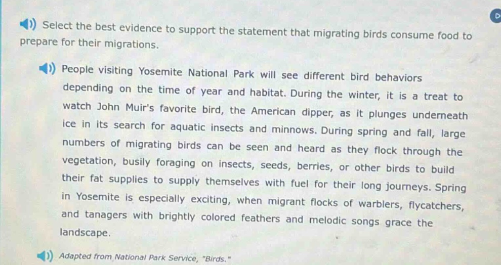 select the best evidence to support the statement that migrating birds consume food to prepare for their migrations.\npeople visiting yosemite national park will see different bird behaviors depending on the time of year and habitat. during the winter, it is a treat to watch john muirs favorite bird, the american dipper, as it plunges underneath ice in its search for aquatic insects and minnows. during spring and fall, large numbers of migrating birds can be seen and heard as they flock through the vegetation, busily foraging on insects, seeds, berries, or other birds to build their fat supplies to supply themselves with fuel for their long journeys. spring in yosemite is especially exciting, when migrant flocks of warblers, flycatchers, and tanagers with brightly colored feathers and melodic songs grace the landscape.\nadapted from national park service, \birds.\