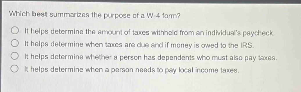 which best summarizes the purpose of a w-4 form?\nit helps determine the amount of taxes withheld from an individuals paycheck.\nit helps determine when taxes are due and if money is owed to the irs.\nit helps determine whether a person has dependents who must also pay taxes.\nit helps determine when a person needs to pay local income taxes.