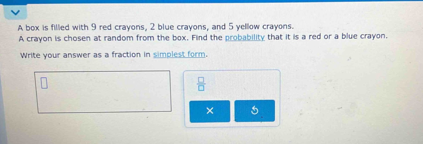a box is filled with 9 red crayons, 2 blue crayons, and 5 yellow crayons. a crayon is chosen at random from the box. find the probability that it is a red or a blue crayon. write your answer as a fraction in simplest form.