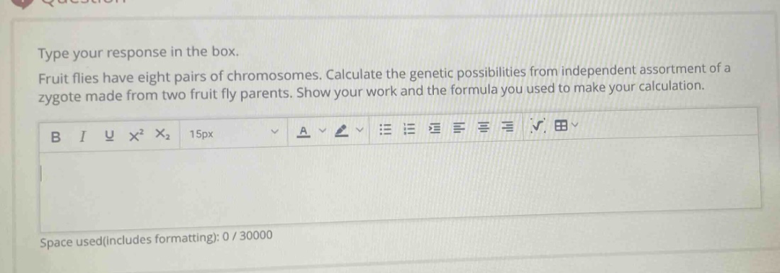 type your response in the box. fruit flies have eight pairs of chromosomes. calculate the genetic possibilities from independent assortment of a zygote made from two fruit fly parents. show your work and the formula you used to make your calculation.