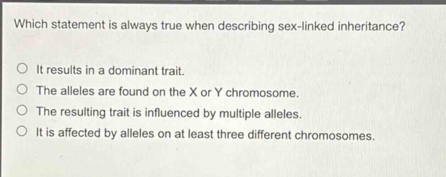 which statement is always true when describing sex - linked inheritance?\no it results in a dominant trait.\no the alleles are found on the x or y chromosome.\no the resulting trait is influenced by multiple alleles.\no it is affected by alleles on at least three different chromosomes.