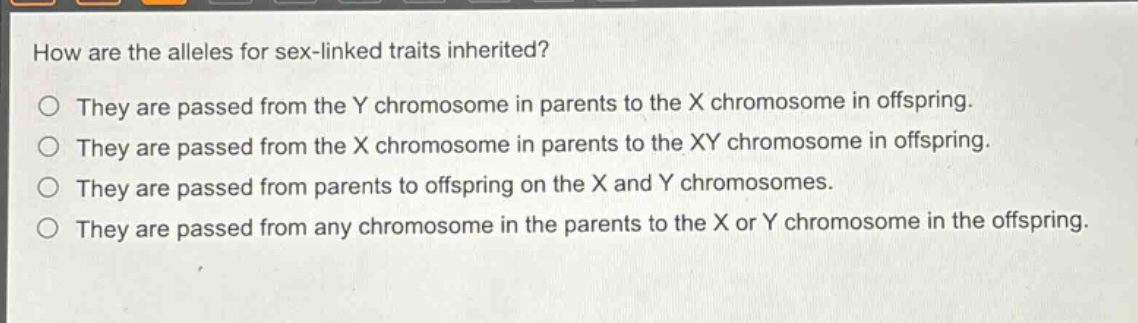 how are the alleles for sex - linked traits inherited?\no they are passed from the y chromosome in parents to the x chromosome in offspring.\no they are passed from the x chromosome in parents to the xy chromosome in offspring.\no they are passed from parents to offspring on the x and y chromosomes.\no they are passed from any chromosome in the parents to the x or y chromosome in the offspring.