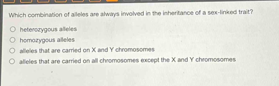 which combination of alleles are always involved in the inheritance of a sex - linked trait?\n○ heterozygous alleles\n○ homozygous alleles\n○ alleles that are carried on x and y chromosomes\n○ alleles that are carried on all chromosomes except the x and y chromosomes