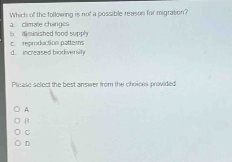 which of the following is not a possible reason for migration?\na. climate changes\nb. diminished food supply\nc. reproduction patterns\nd. increased biodiversity\nplease select the best answer from the choices provided\no a\no b\no c\no d