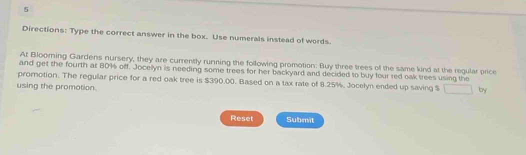 5\ndirections: type the correct answer in the box. use numerals instead of words.\nat blooming gardens nursery, they are currently running the following promotion: buy three trees of the same kind at the regular price and get the fourth at 80% off. jocelyn is needing some trees for her backyard and decided to buy four red oak trees using the promotion. the regular price for a red oak tree is $390.00. based on a tax rate of 8.25%, jocelyn ended up saving $ \nreset submit