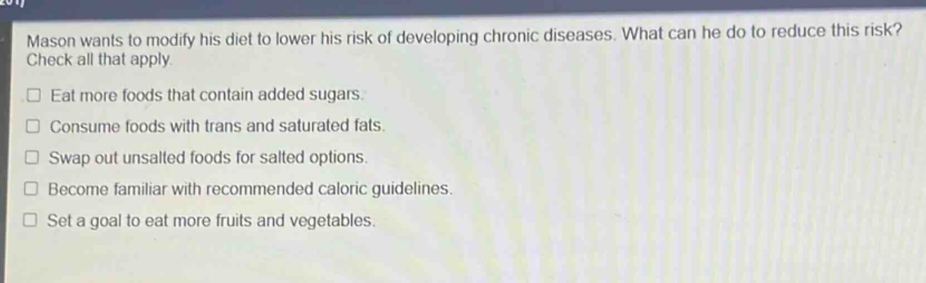 mason wants to modify his diet to lower his risk of developing chronic diseases. what can he do to reduce this risk? check all that apply.\neat more foods that contain added sugars.\nconsume foods with trans and saturated fats.\nswap out unsalted foods for salted options.\nbecome familiar with recommended caloric guidelines.\nset a goal to eat more fruits and vegetables.