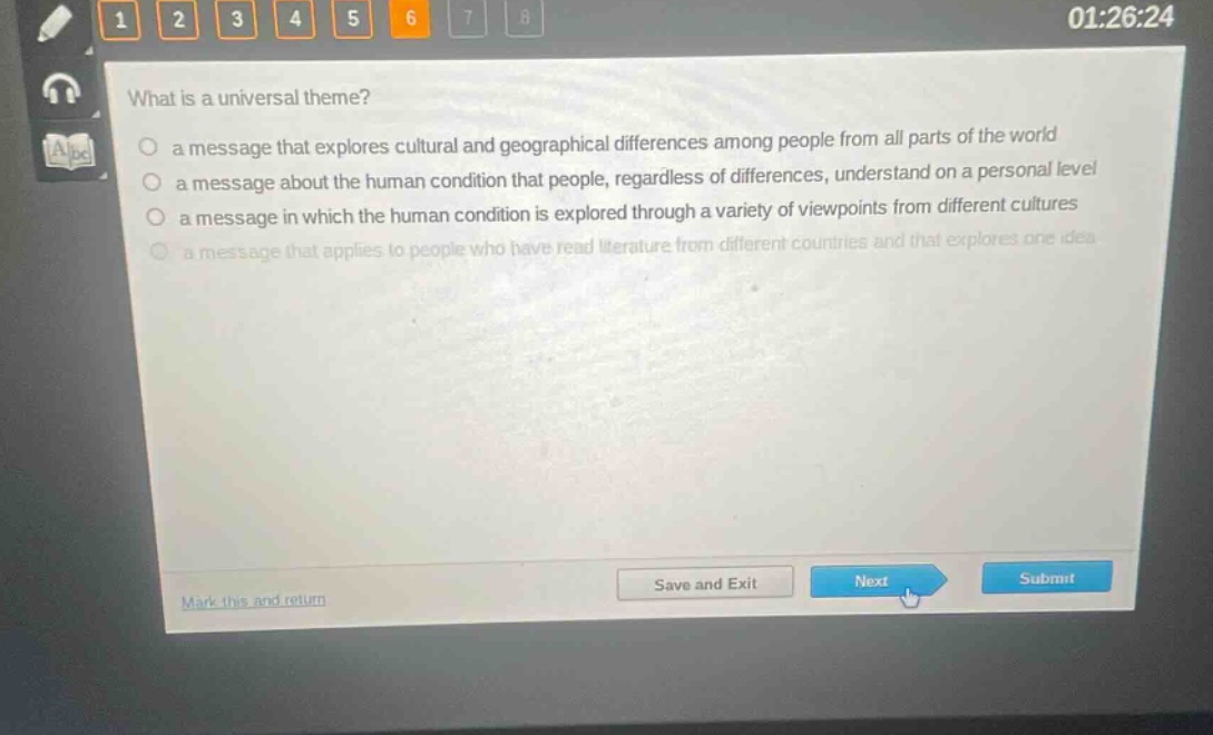 what is a universal theme?\n a message that explores cultural and geographical differences among people from all parts of the world\n a message about the human condition that people, regardless of differences, understand on a personal level\n a message in which the human condition is explored through a variety of viewpoints from different cultures\n a message that applies to people who have read literature from different countries and that explores one idea