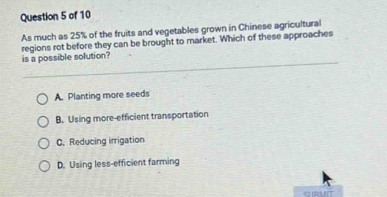 question 5 of 10\nas much as 25% of the fruits and vegetables grown in chinese agricultural regions rot before they can be brought to market. which of these approaches is a possible solution?\na. planting more seeds\nb. using more - efficient transportation\nc. reducing irrigation\nd. using less - efficient farming
