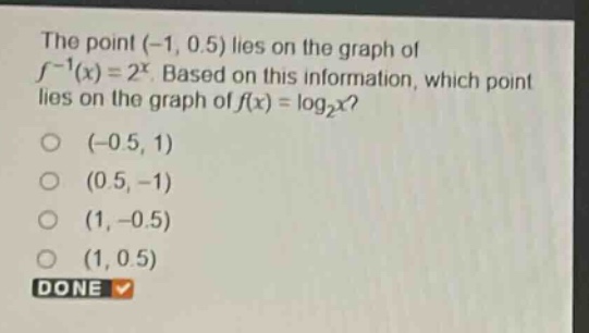 the point (-1, 0.5) lies on the graph of $f^{-1}(x)=2^{x}$. based on this information, which point lies on the graph of $f(x)=log_{2}x$?\n(-0.5, 1)\n(0.5, -1)\n(1, -0.5)\n(1, 0.5)\ndone