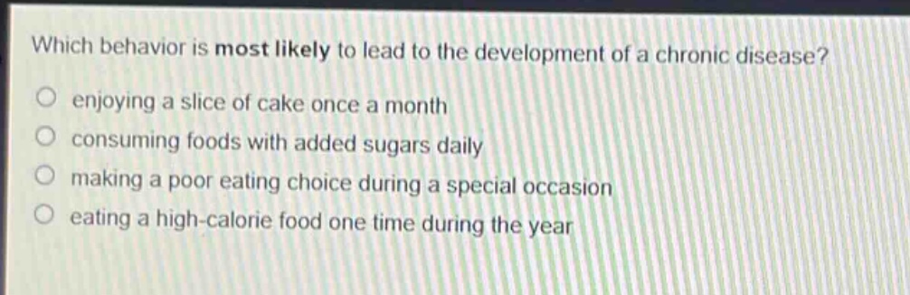 which behavior is most likely to lead to the development of a chronic disease?\nenjoying a slice of cake once a month\nconsuming foods with added sugars daily\nmaking a poor eating choice during a special occasion\neating a high - calorie food one time during the year