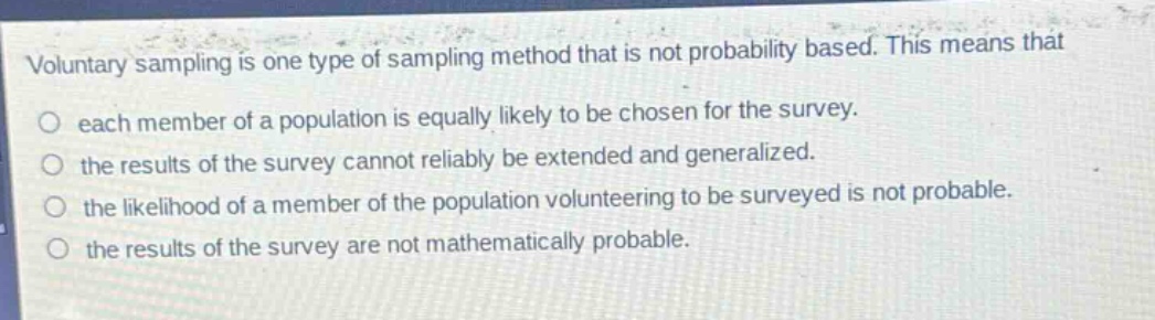 voluntary sampling is one type of sampling method that is not probability based. this means that\no each member of a population is equally likely to be chosen for the survey.\no the results of the survey cannot reliably be extended and generalized.\no the likelihood of a member of the population volunteering to be surveyed is not probable.\no the results of the survey are not mathematically probable.