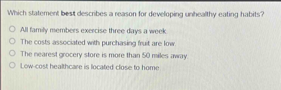 which statement best describes a reason for developing unhealthy eating habits?\no all family members exercise three days a week.\no the costs associated with purchasing fruit are low.\no the nearest grocery store is more than 50 miles away.\no low - cost healthcare is located close to home.