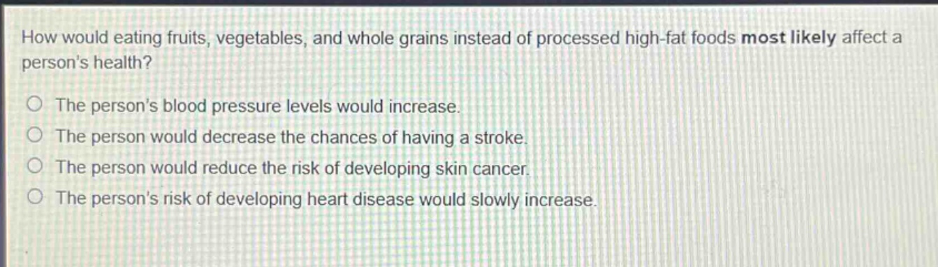 how would eating fruits, vegetables, and whole grains instead of processed high - fat foods most likely affect a persons health?\nthe persons blood pressure levels would increase.\nthe person would decrease the chances of having a stroke.\nthe person would reduce the risk of developing skin cancer.\nthe persons risk of developing heart disease would slowly increase.