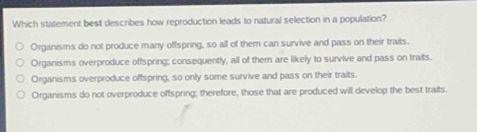 which statement best describes how reproduction leads to natural selection in a population?\norganisms do not produce many offspring, so all of them can survive and pass on their traits.\norganisms overproduce offspring; consequently, all of them are likely to survive and pass on traits.\norganisms overproduce offspring, so only some survive and pass on their traits.\norganisms do not overproduce offspring; therefore, those that are produced will develop the best traits.