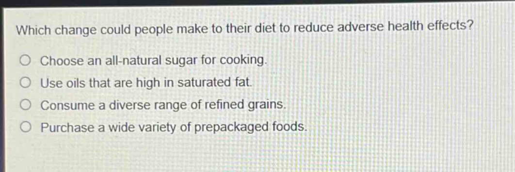 which change could people make to their diet to reduce adverse health effects?\nchoose an all - natural sugar for cooking.\nuse oils that are high in saturated fat.\nconsume a diverse range of refined grains.\npurchase a wide variety of prepackaged foods.