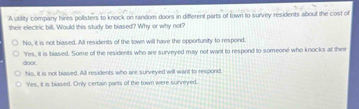 a utility company hires pollsters to knock on random doors in different parts of town to survey residents about the cost of their electric bill. would this study be biased? why or why not?\nno, it is not biased. all residents of the town will have the opportunity to respond.\nyes, it is biased. some of the residents who are surveyed may not want to respond to someone who knocks at their door.\nno, it is not biased. all residents who are surveyed will want to respond.\nyes, it is biased. only certain parts of the town were surveyed.